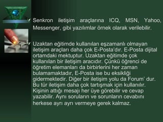 Senkron iletişim araçlarına ICQ, MSN, Yahoo, Messenger, gibi yazılımlar örnek olarak verilebilir. Uzaktan eğitimde kullanılan eşzamanlı olmayan iletişim araçları daha çok E-Posta’dır. E-Posta dijital ortamdaki mektuptur. Uzaktan eğitimde çok kullanılan bir iletişim aracıdır. Çünkü öğrenci de öğretim elemanları da birbirlerini her zaman bulamamaktadır, E-Posta ise bu eksikliği gidermektedir. Diğer bir iletişim yolu da Forum’ dur. Bu tür iletişim daha çok tartışmak için kullanılır. Kişinin attığı mesajı her üye görebilir ve cevap yazabilir. Aynı soruların ve sorunların cevabını herkese ayrı ayrı vermeye gerek kalmaz.   