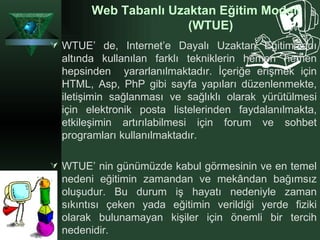 Web Tabanlı Uzaktan Eğitim Modeli (WTUE) WTUE’ de, Internet’e Dayalı Uzaktan Eğitim adı altında kullanılan farklı tekniklerin hemen hemen hepsinden  yararlanılmaktadır. İçeriğe erişmek için HTML, Asp, PhP gibi sayfa yapıları düzenlenmekte, iletişimin sağlanması ve sağlıklı olarak yürütülmesi için elektronik posta listelerinden faydalanılmakta, etkileşimin artırılabilmesi için forum ve sohbet programları kullanılmaktadır.  WTUE’ nin günümüzde kabul görmesinin ve en temel nedeni eğitimin zamandan ve mekândan bağımsız oluşudur. Bu durum iş hayatı nedeniyle zaman sıkıntısı çeken yada eğitimin verildiği yerde fiziki olarak bulunamayan kişiler için önemli bir tercih nedenidir.   