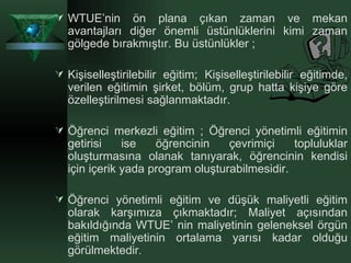 WTUE’nin ön plana çıkan zaman ve mekan avantajları diğer önemli üstünlüklerini kimi zaman gölgede bırakmıştır. Bu üstünlükler ; Kişiselleştirilebilir eğitim; Kişiselleştirilebilir eğitimde, verilen eğitimin şirket, bölüm, grup hatta kişiye göre özelleştirilmesi sağlanmaktadır.  Öğrenci merkezli eğitim ; Öğrenci yönetimli eğitimin getirisi ise öğrencinin çevrimiçi topluluklar oluşturmasına olanak tanıyarak, öğrencinin kendisi için içerik yada program oluşturabilmesidir.  Öğrenci yönetimli eğitim ve düşük maliyetli eğitim olarak karşımıza çıkmaktadır; Maliyet açısından bakıldığında WTUE’ nin maliyetinin geleneksel örgün eğitim maliyetinin ortalama yarısı kadar olduğu görülmektedir .  
