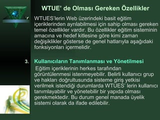 WTUE’ de Olması Gereken Özellikler WTUES’lerin Web üzerindeki basit eğitim içeriklerinden ayrılabilmesi için sahip olması gereken temel özellikler vardır. Bu özellikler eğitim sisteminin amacına ve hedef kitlesine göre kimi zaman değişiklikler gösterse de genel hatlarıyla aşağıdaki fonksiyonları içermelidir.  Kullanıcıların Tanımlanması ve Yönetilmesi Eğitim içeriklerinin herkes tarafından görüntülenmesi istenmeyebilir. Belirli kullanıcı grup ve hakları doğrultusunda sisteme giriş yetkisi verilmek istendiği durumlarda WTUES’ lerin kullanıcı tanımlayabilir ve yönetebilir bir yapıda olması gerekmektedir. Bu durum genel manada üyelik sistemi olarak da ifade edilebilir.   