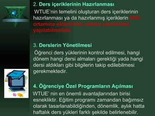 2.   Ders içeriklerinin Hazırlanması   WTUE’nin temelini oluşturan ders içeriklerinin hazırlanması ya da hazırlanmış içeriklerin  Web ortamına aktarılması sistem içerisinden yapılabilmelidir.   3.   Derslerin Yönetilmesi Öğrenci ders yüklerinin kontrol edilmesi, hangi dönem hangi dersi almaları gerektiği yada hangi dersi aldıkları gibi bilgilerin takip edilebilmesi gerekmektedir.  4.   Öğrenciye Özel Programların Açılması   WTUE’ nin en önemli avantajlarından birisi esnekliktir. Eğitim programı zamandan bağımsız olarak tasarlanabildiğinden, dönemlik, aylık hatta haftalık ders yükleri farklı şekilde belirlenebilir.  