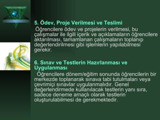 5.   Ödev, Proje Verilmesi ve Teslimi   Öğrencilere ödev ve projelerin verilmesi, bu çalışmalar ile ilgili içerik ve açıklamaların öğrencilere aktarılması, tamamlanan çalışmaların toplanıp değerlendirilmesi gibi işlemlerin yapılabilmesi gerekir.  6.   Sınav ve Testlerin Hazırlanması ve Uygulanması   Öğrencilere dönem/eğitim sonunda öğrencilerin bir merkezde toplanarak sınava tabi tutulmaları veya çevrimiçi sınavlar uygulanmalıdır. Genel değerlendirmede kullanılacak testlerin yanı sıra, sadece deneme amaçlı olarak testlerin oluşturulabilmesi de gerekmektedir. 