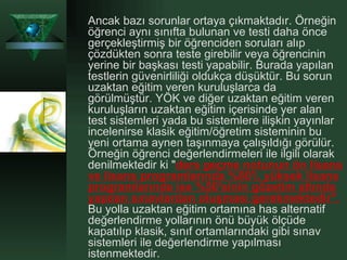 Ancak bazı sorunlar ortaya çıkmaktadır. Örneğin öğrenci aynı sınıfta bulunan ve testi daha önce gerçekleştirmiş bir öğrenciden soruları alıp çözdükten sonra teste girebilir veya öğrencinin yerine bir başkası testi yapabilir. Burada yapılan testlerin güvenirliliği oldukça düşüktür. Bu sorun uzaktan eğitim veren kuruluşlarca da görülmüştür. YÖK ve diğer uzaktan eğitim veren kuruluşların uzaktan eğitim içerisinde yer alan test sistemleri yada bu sistemlere ilişkin yayınlar incelenirse klasik eğitim/öğretim sisteminin bu yeni ortama aynen taşınmaya çalışıldığı görülür. Örneğin öğrenci değerlendirmeleri ile ilgili olarak denilmektedir ki " ders geçme notunun ön lisans ve lisans programlarında %80'i, yüksek lisans programlarında ise %50'sinin gözetim altında yapılan sınavlardan oluşması gerekmektedir".  Bu yolla uzaktan eğitim ortamına has alternatif değerlendirme yollarının önü büyük ölçüde kapatılıp klasik, sınıf ortamlarındaki gibi sınav sistemleri ile değerlendirme yapılması istenmektedir.  