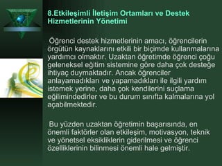 8.Etkileşimli İletişim Ortamları ve Destek Hizmetlerinin Yönetimi Öğrenci destek hizmetlerinin amacı, öğrencilerin örgütün kaynaklarını etkili bir biçimde kullanmalarına yardımcı olmaktır. Uzaktan öğretimde öğrenci çoğu geleneksel eğitim sistemine göre daha çok desteğe ihtiyaç duymaktadır. Ancak öğrenciler anlayamadıkları ve yapamadıkları ile ilgili yardım istemek yerine, daha çok kendilerini suçlama eğilimindedirler ve bu durum sınıfta kalmalarına yol açabilmektedir. Bu yüzden uzaktan öğretimin başarısında, en önemli faktörler olan etkileşim, motivasyon, teknik ve yönetsel eksikliklerin giderilmesi ve öğrenci özelliklerinin bilinmesi önemli hale gelmiştir.  