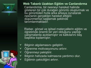Web Tabanlı Uzaktan Eğitim ve Canlandırma   Canlandırma, bir nesneyi hareket halinde gösteren bir çok durağan görüntü oluşturmak ve bu görüntüleri hızla arka arkaya oynatarak nesnenin gerçekten hareket ettiğini düşünmemizi sağlamak şeklinde tanımlanmaktadır.  Rieber, görsel ve işitsel materyallerin eğitim ve öğretimde önemli bir yeri olduğunu yaptığı çalışmalarda açıklamıştır ve katkılarını beş başlıkta toplamıştır; Bilginin algılamasını geliştirir. Öğrenme motivasyonunu artırır. Öğrenmeyi pekiştirir. Bilginin hafızada kalmasına yardımcı olur. Eğitimin çekiciliğini artırır. 