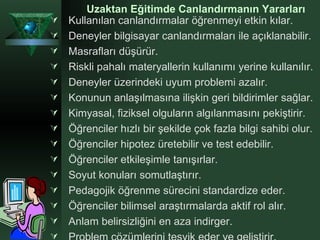 Uzaktan Eğitimde Canlandırmanın Yararları Kullanılan canlandırmalar öğrenmeyi etkin kılar.  Deneyler bilgisayar canlandırmaları ile açıklanabilir. Masrafları düşürür. Riskli pahalı materyallerin kullanımı yerine kullanılır. Deneyler üzerindeki uyum problemi azalır. Konunun anlaşılmasına ilişkin geri bildirimler sağlar. Kimyasal, fiziksel olguların algılanmasını pekiştirir. Öğrenciler hızlı bir şekilde çok fazla bilgi sahibi olur. Öğrenciler hipotez üretebilir ve test edebilir. Öğrenciler etkileşimle tanışırlar.  Soyut konuları somutlaştırır. Pedagojik öğrenme sürecini standardize eder. Öğrenciler bilimsel araştırmalarda aktif rol alır. Anlam belirsizliğini en aza indirger. Problem çözümlerini teşvik eder ve geliştirir. 