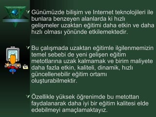 Günümüzde bilişim ve Internet teknolojileri ile bunlara benzeyen alanlarda ki hızlı gelişmeler uzaktan eğitimi daha etkin ve daha hızlı olması yönünde etkilemektedir. Bu çalışmada uzaktan eğitimle ilgilenmemizin temel sebebi de yeni gelişen eğitim metotlarına uzak kalmamak ve birim maliyete daha fazla etkin, kaliteli, dinamik, hızlı güncellenebilir eğitim ortamı oluşturabilmektir. Özellikle yüksek öğrenimde bu metottan faydalanarak daha iyi bir eğitim kalitesi elde edebilmeyi amaçlamaktayız.  