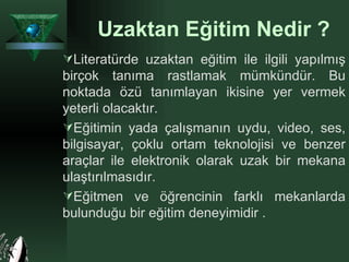 Uzaktan Eğitim Nedir ? Literatürde uzaktan eğitim ile ilgili yapılmış birçok tanıma rastlamak mümkündür. Bu noktada özü tanımlayan ikisine yer vermek yeterli olacaktır.  Eğitimin yada çalışmanın uydu, video, ses, bilgisayar, çoklu ortam teknolojisi ve benzer araçlar ile elektronik olarak uzak bir mekana ulaştırılmasıdır. Eğitmen ve öğrencinin farklı mekanlarda bulunduğu bir eğitim deneyimidir . 