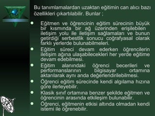 Eğitmen ve öğrencinin eğitim sürecinin büyük bir kısmında bir ağ üzerinden erişilebilen  iletişim yolu ile iletişim sağlamaları ve bunun getirdiği serbestlik sonucu coğrafyasal olarak farklı yerlerde bulunabilmeleri. Eğitim süreci devam ederken öğrencilerin iletişim ağına ulaşabilecekleri her yerde eğitime devam edebilmesi. Eğitim alanındaki öğrenci becerileri ve performanslarının bilgisayar ortamına aktarılarak aynı anda değerlendirilebilmesi. Öğrenci eğitim sürecinde kendi algılama hızına göre ilerleyebilir. Klasik sınıf ortamına benzer şekilde eğitmen ve öğrencinin arasında etkileşim bulunabilir. Öğrenci, eğitmenin etkisi altında olmadan kendi istemi ile öğrenebilir. Bu tanımlamalardan uzaktan eğitimin can alıcı bazı özellikleri çıkartılabilir. Bunlar ; 