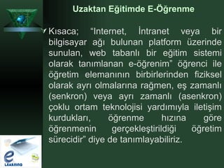 Kısaca; “Internet, İntranet veya bir bilgisayar ağı bulunan platform üzerinde sunulan, web tabanlı bir eğitim sistemi olarak tanımlanan e-öğrenim” öğrenci ile öğretim elemanının birbirlerinden fiziksel olarak ayrı olmalarına rağmen, eş zamanlı (senkron) veya ayrı zamanlı (asenkron) çoklu ortam teknolojisi yardımıyla iletişim kurdukları, öğrenme hızına göre öğrenmenin gerçekleştirildiği öğretim sürecidir” diye de tanımlayabiliriz. Uzaktan Eğitimde E-Öğrenme 