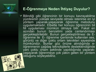 Bilindiği gibi öğrencinin bir konuyu kavrayabilme yüzdesinin yüksek seviyede olması istenirse en iyi yöntem yaparak-yaşayarak öğrenme metodunu uygulamaktadır. Elbette her konuyu öğrencinin bil fiil uygulaması mümkün olmaya bilir. Fakat en azından bunun benzetimi yada canlandırması gerçekleştirilebilir. Bunun gerçekleştirilmesi de E-öğrenme ile  E- öğrenme içerisinde kullanılan ses, görüntü ve diğer çoklu ortam teknikleri sayesinde mümkündür. Bunlar göz önüne alındığında e-öğrenmenin çağdaş teknolojilerle desteklendiğinde yani çoklu ortam şeklinde yapıldığında yaparak-yaşayarak öğrenmeye çok yakın gelen bir yöntem olduğunu söyleyebiliriz . E-Öğrenmeye Neden İhtiyaç Duyulur?   