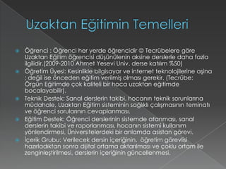 Uzaktan Eğitimin TemelleriÖğrenci : Öğrenci her yerde öğrencidir  Tecrübelere göre Uzaktan Eğitim öğrencisi düşünülenin aksine derslerle daha fazla ilgilidir.(2009-2010 Ahmet YeseviUniv. derse katılım %50)Öğretim Üyesi: Kesinlikle bilgisayar ve internet teknolojilerine aşina ; değil ise önceden eğitim verilmiş olması gerekir. (Tecrübe: Örgün Eğitimde çok kaliteli bir hoca uzaktan eğitimde bocalayabilir).Teknik Destek: Sanal derslerin takibi, hocanın teknik sorunlarına müdahale, Uzaktan Eğitim sisteminin sağlıklı çalışmasının teminatı ve öğrenci sorularının cevaplanması.Eğitim Destek: Öğrenci derslerinin sistemde atanması, sanal derslerin takibi ve raporlanması, hocanın sistemi kullanım yönlendirmesi, Üniversitelerdeki bir anlamda asistan görevi.İçerik Grubu: Verilecek dersin içeriğinin,  öğretim görevlisi hazırladıktan sonra dijital ortama aktarılması ve çoklu ortam ile zenginleştirilmesi, derslerin içeriğinin güncellenmesi.