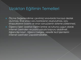 Uzaktan Eğitimin TemelleriÖlçme Değerlendirme: çevrimiçi sınavlarda hocaya destek olunması, final sınavı soru bankasının oluşturulması, soru kitapçıklarının basımı ve sınav sonuçlarının sisteme yüklenmesi.Öğrenci İşleri: Uzaktan Eğitim ismine ve ruhuna uygun olarak internet üzerinden ve posta yoluyla başvuru alabilmeli , öğrenciler kayıt , öğrenci belgesi, askerlik tecil işlemlerini internet üzerinden yapabilmelidirler. 