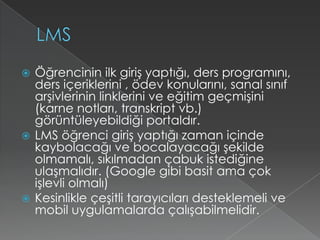 LMSÖğrencinin ilk giriş yaptığı, ders programını, ders içeriklerini , ödev konularını, sanal sınıf arşivlerinin linklerini ve eğitim geçmişini (karne notları, transkript vb.)  görüntüleyebildiği portaldır.LMS öğrenci giriş yaptığı zaman içinde kaybolacağı ve bocalayacağı şekilde olmamalı, sıkılmadan çabuk istediğine ulaşmalıdır. (Google gibi basit ama çok işlevli olmalı)Kesinlikle çeşitli tarayıcıları desteklemeli ve mobil uygulamalarda çalışabilmelidir.