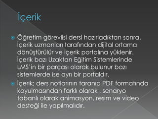 İçerikÖğretim görevlisi dersi hazırladıktan sonra, İçerik uzmanları tarafından dijital ortama dönüştürülür ve içerik portalına yüklenir.  İçerik bazı Uzaktan Eğitim Sistemlerinde LMS’in bir parçası olarak bulunur bazı sistemlerde ise ayrı bir portaldır.İçerik; ders notlarının taranıp PDF formatında koyulmasından farklı olarak , senaryo tabanlı olarak animasyon, resim ve video desteği ile yapılmalıdır.
