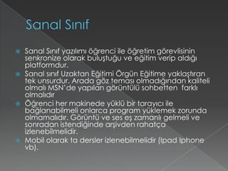 Sanal SınıfSanal Sınıf yazılımı öğrenci ile öğretim görevlisinin senkronize olarak buluştuğu ve eğitim verip aldığı platformdur.Sanal sınıf Uzaktan Eğitimi Örgün Eğitime yaklaştıran tek unsurdur. Arada göz teması olmadığından kaliteli olmalı MSN’de yapılan görüntülü sohbetten  farklı olmalıdırÖğrenci her makinede yüklü bir tarayıcı ile bağlanabilmeli onlarca program yüklemek zorunda olmamalıdır. Görüntü ve ses eş zamanlı gelmeli ve sonradan istendiğinde arşivden rahatça izlenebilmelidir.Mobil olarak ta dersler izlenebilmelidir (IpadIphone vb).