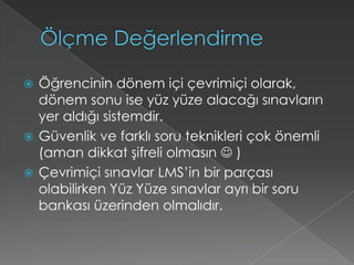 Ölçme DeğerlendirmeÖğrencinin dönem içi çevrimiçi olarak, dönem sonu ise yüz yüze alacağı sınavların yer aldığı sistemdir. Güvenlik ve farklı soru teknikleri çok önemli  (aman dikkat şifreli olmasın  )Çevrimiçi sınavlar LMS’in bir parçası olabilirken Yüz Yüze sınavlar ayrı bir soru bankası üzerinden olmalıdır.