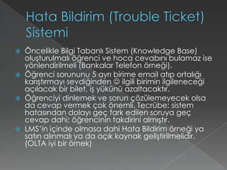 Hata Bildirim (TroubleTicket) SistemiÖncelikle Bilgi Tabanlı Sistem (KnowledgeBase) oluşturulmalı öğrenci ve hoca cevabını bulamaz ise yönlendirilmeli (Bankalar Telefon örneği).Öğrenci sorununu 5 ayrı birime email atıp ortalığı karıştırmayı sevdiğinden  ilgili birimin ilgileneceği açılacak bir bilet, iş yükünü azaltacaktır.Öğrenciyi dinlemek ve sorun çözülemeyecek olsa da cevap vermek çok önemli. Tecrübe: sistem hatasından dolayı geç fark edilen soruya geç cevap dahi; öğrencinin takdirini almıştır.LMS’in içinde olmasa dahi Hata Bildirim örneği ya satın alınmalı ya da açık kaynak geliştirilmelidir. (OLTA iyi bir örnek) 