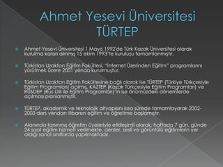 Ahmet Yesevi Üniversitesi TÜRTEPAhmet Yesevi Üniversitesi 1 Mayıs 1992'de Türk Kazak Üniversitesi olarak kurulma kararı alınmış 15 ekim 1993’te kuruluşu tamamlanmıştır.Türkistan Uzaktan Eğitim Fakültesi, “İnternet Üzerinden Eğitim” programlarını yürütmek üzere 2001 yılında kurulmuştur. Türkistan Uzaktan Eğitim Fakültesine bağlı olarak ise TÜRTEP (Türkiye Türkçesiyle Eğitim Programları) açılmış, KAZTEP (Kazak Türkçesiyle Eğitim Programları) ve RUSDEP (Rus Dili ile Eğitim Programları)’in ise önümüzdeki dönemlerde açılması planlanmıştır. TÜRTEP, akademik ve teknolojik altyapısını kısa sürede tamamlayarak 2002-2003 ders yılından itibaren eğitim ve öğretime başlamıştır. Alanında tanınmış öğretim üyeleriyle etkileşimli olarak, haftada 7 gün, günde 24 saat eğitim hizmeti verilmekte, dersler, sesli ve görüntülü eğitimlerin yer aldığı sanal sınıflarda yapılmaktadır.