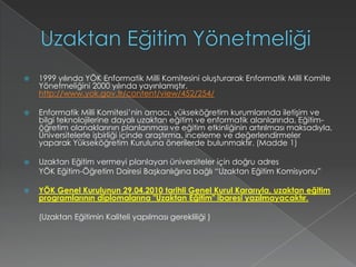 Uzaktan Eğitim Yönetmeliği1999 yılında YÖK Enformatik Milli Komitesini oluşturarak Enformatik Milli Komite Yönetmeliğini 2000 yılında yayınlamıştır. http://www.yok.gov.tr/content/view/452/254/Enformatik Milli Komitesi’nin amacı, yükseköğretim kurumlarında iletişim ve bilgi teknolojilerine dayalı uzaktan eğitim ve enformatik alanlarında, Eğitim-öğretim olanaklarının planlanması ve eğitim etkinliğinin artırılması maksadıyla, Üniversitelerle işbirliği içinde araştırma, inceleme ve değerlendirmeler yaparak Yükseköğretim Kuruluna önerilerde bulunmaktır. (Madde 1)Uzaktan Eğitim vermeyi planlayan üniversiteler için doğru adres 	YÖK Eğitim-Öğretim Dairesi Başkanlığına bağlı “Uzaktan Eğitim Komisyonu” YÖK Genel Kurulunun 29.04.2010 tarihli Genel Kurul Kararıyla, uzaktan eğitim programlarının diplomalarına "Uzaktan Eğitim" ibaresi yazılmayacaktır. (Uzaktan Eğitimin Kaliteli yapılması gerekliliği )