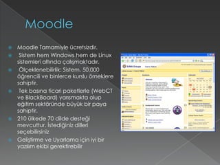 MoodleMoodle Tamamiyle ücretsizdir. Sistem hem Windows hem de Linux sistemleri altında çalışmaktadır. Ölçeklenebilirlik: Sistem, 50,000 öğrencili ve binlerce kurslu örneklere sahiptir. Tek basına ticari paketlerle (WebCT ve BlackBoard) yarısmakta olup eğitim sektöründe büyük bir paya sahiptir.210 ülkede 70 dilde desteği mevcuttur. İstediğiniz dilleri seçebilirsinizGeliştirme ve Uyarlama için iyi bir yazılım ekibi gerektirebilir