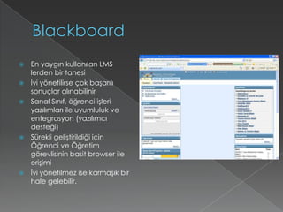 BlackboardEn yaygın kullanılan LMS lerden bir tanesiİyi yönetilirse çok başarılı sonuçlar alınabilinirSanal Sınıf, öğrenci işleri yazılımları ile uyumluluk ve entegrasyon (yazılımcı desteği)Sürekli geliştirildiği için Öğrenci ve Öğretim görevlisinin basit browser ile erişimiİyi yönetilmez ise karmaşık bir hale gelebilir.