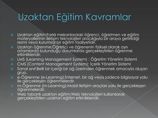 Uzaktan Eğitim KavramlarUzaktan eğitim:Farklı mekanlardaki öğrenci, öğretmen ve eğitim materyallerinin iletişim teknolojileri aracılığıyla bir araya getirildiği resmi veya kurumsal bir eğitim faaliyetidir.Uzaktan öğrenme:Öğretici ve öğrenenin fiziksel olarak ayrı ortamlarda bulunduğu durumlarda gerçekleştirilen öğrenme etkinlikleridir.LMS (Learning Management System) : Öğretim Yönetim SistemiCMS (Content Management System): İçerik Yönetim SistemiSanal sınıf:Belli bir içeriği bir ağ üzerinden öğrenmek amacıyla oluşan grup.e-Öğrenme (e-Learning):İnternet, bir ağ veya sadece bilgisayar yolu ile gerçekleşen öğrenmelerdir.m-Öğrenme (m-Learning):Mobil iletişim araçları yolu ile gerçekleşen öğrenmelerdir.Web tabanlı uzaktan eğitim:Web teknolojileri kullanılarak gerçekleştirilen uzaktan eğitim etkinlikleridir.