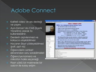 AdobeConnectKaliteli video ve ses desteği ve yayınıAynı Zaman’da CMS (İçerik Yönetimi) olarak ta kullanılabilinir.Derslerin arşivlenmesi ve kolayca ulaşılabilmesiHocanın Slayt yükleyebilmesi (pdf, ppt vb) Öğrencilerin sohbet ekranından soru sorabilmeleriÖğrenciye kamera ve mikrofon hakkı seçeneği Flash yüklü bir makinede bir add-in ile kolay erişim