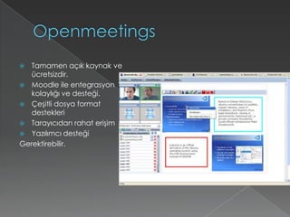 OpenmeetingsTamamen açık kaynak ve ücretsizdir.Moodle ile entegrasyon kolaylığı ve desteği.Çeşitli dosya format destekleriTarayıcıdan rahat erişimYazılımcı desteği Gerektirebilir.