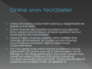 Online sınav TecrübeleriOnline Sınavlarda sorular farklı kullanıcıya değiştirebilecek şekilde sunulmalıdır.Online Sınavda ders içerikleri kapatılamayacağından Sınav soruları yoruma dayalı olmalıdır (içerikten ara bul seçeneği ile bulunamamalıdır)Uzaktan Eğitim sınavların öğretici olma özelliğini öne çıkardığı görülmektedir. Bu yüzden sınavlar sırasında yoruma dayalı sorulardan öğrenci öğrenmeye yönlendirilmelidir.AYU’da yapılan bazı online sınavlar incelenmiş ve bazı öğrencilerin 20 soruluk sınavı 45 sn (dünya rekoru ) de bitirdiği ve 100 aldığı görülmüştür. Aynı sınav cevplar açık olarak test edilmiş bitirilmesi 8 dk (bütün sorular ve cevaplar okunduğunda) sürmüştür. Online sınavlar dikkatli yapılmaz ise cevaplar twitter da gezebilir 