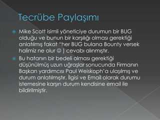 Tecrübe PaylaşımıMikeScott isimli yöneticiye durumun bir BUG olduğu ve bunun bir karşılığı olması gerektiği anlatılmış fakat “her BUG bulana Bounty versek halimiz ne olur  ) cevabı alınmıştır.Bu hatanın bir bedeli olması gerektiği düşünülmüş uzun uğraşlar sonucunda Firmanın Başkan yardımcısı Paul Weiskoph’a ulaşılmış ve durum anlatılmıştır. İlgisi ve Email olarak durumu istemesine karşın durum kendisine email ile bildirilmiştir.