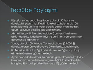 Tecrübe PaylaşımıUğraşlar sonucunda BugBounty olarak 50 lisans ve ücretsiz bir yazılım teklif edilmiş fakat az bulunarak 100 lisans istenmiş ve “theworstdeal is betterthanthebestcourt” sözünün etkisi ile kabul ettirilmiştir.Ahmet Yesevi Üniversitesi AdobeConnect Yazılımının gelişmesine katkıda bulunmuş ve yeni versiyon çıkarılmak durumunda kalınmıştır.Sonuç olarak 100 AdobeConnect Lisansı (35.000 $) ücretsiz olarak üniversiteye ve ülkemize kazandırılmıştır.Bu Tecrübe Uzaktan Eğitimde; sistemi ve öğrenciyi takip etmenin önemini göstermektedir.Aynı zamanda bu örnek bir ürünün geliştirilmesine katkıda bulunmanın bir bedeli olması gerektiğini (ki sizler kim bilir hangi açıkları bulup düzeltiyorsunuz ) göstermektedir.