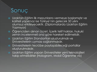 SonuçUzaktan Eğitim ilk mezunlarını vermeye başlamıştır ve kaliteli yapılmaz ise Türkiye’nin gelecek 50 yılını olumsuz etkileyecektir. (Diplomalarda Uzaktan Eğitim Yazmıyor)Öğrenciden alınan ücret, İçerik telif hakları, hukuki zemin incelenmeli ona göre hareket edilmelidir.Uzaktan Eğitim Standartları oluşturulmalı ve Üniversitelerin uyması sağlanmalıdır.Üniversitelerin tecrübe paylaşabileceği portallar oluşturulmalıdır.Uzaktan Eğitim yapan Üniversiteler yeni teknolojileri takip etmelidirler (Hologram, Mobil Öğrenme vb)