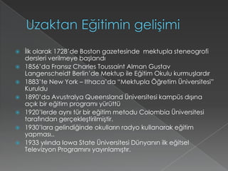 Uzaktan Eğitimin gelişimiİlk olarak 1728’de Boston gazetesinde  mektupla steneogrofi dersleri verilmeye başlandı1856’da Fransız Charles Toussaint Alman GustavLangenscheidt Berlin’de Mektup ile Eğitim Okulu kurmuşlardır1883’te New York – Ithaca’da “Mektupla Öğretim Üniversitesi” Kuruldu1890’da Avustralya Queensland Üniversitesi kampüs dışına açık bir eğitim programı yürüttü1920’lerde aynı tür bir eğitim metodu Colombia Üniversitesi tarafından gerçekleştirilmiştir.1930’lara gelindiğinde okulların radyo kullanarak eğitim yapması..1933 yılında Iowa State Üniversitesi Dünyanın ilk eğitsel Televizyon Programını yayınlamıştır.