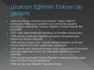 Uzaktan Eğitimin Türkiye’de gelişimi1860’da Meclis-i Maarifi Umumiyenin “Halkın Eğitimi” anlayışıyla halka açık derslerin aynı zamanda gazete aracılığıyla verilme fikri Uzaktan Eğitimin Türkiye’deki ilk fikri sayılabilir.1927-1960 yılları arasında tartışılmış ve öneriler sunulmuştur.1933 yılında mektupla öğretim kurslarının düzenlenmesi düşüncesi ortaya atılmıştır.1950 yılında Ankara Üniv. Hukuk Fakültesi Banka ve Ticaret Hukuk Araştırma Enstitü çalışmaları yapılmıştır.1960 yılında orta dereceli meslek okulu mezunlarına Üniversite olanağı sağlamak amacı ile mektupla öğretim yöntemi kullanıldı.1974 yılında Mektupla Yüksek Öğretim merkezi kuruldu daha sonra YAYKUR olarak değiştirildi.1983 yılında Açık Öğretim Fakültesi Açıldı