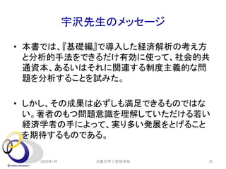 宇沢先生のメッセージ
• 本書では、『基礎編』で導入した経済解析の考え方
と分析的手法をできるだけ有効に使って、社会的共
通資本、あるいはそれに関連する制度主義的な問
題を分析することを試みた。
• しかし、その成果は必ずしも満足できるものではな
い。著者のもつ問題意識を理解していただける若い
経済学者の手によって、実り多い発展をとげること
を期待するものである。
2020年1月 大阪大学｜安田洋祐 10
 
