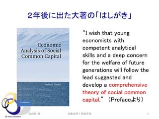 ２年後に出た大著の「はしがき」
“I wish that young
economists with
competent analytical
skills and a deep concern
for the welfare of future
generations will follow the
lead suggested and
develop a comprehensive
theory of social common
capital.” （Prefaceより）
2020年1月 大阪大学｜安田洋祐 11
 