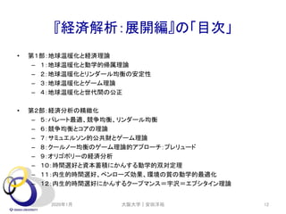 『経済解析：展開編』の「目次」
• 第１部：地球温暖化と経済理論
– １：地球温暖化と動学的帰属理論
– ２：地球温暖化とリンダール均衡の安定性
– ３：地球温暖化とゲーム理論
– ４：地球温暖化と世代間の公正
• 第２部：経済分析の精緻化
– ５：パレート最適、競争均衡、リンダール均衡
– ６：競争均衡とコアの理論
– ７：サミュエルソン的公共財とゲーム理論
– ８：クールノー均衡のゲーム理論的アプローチ：プレリュード
– ９：オリゴポリーの経済分析
– １０：時間選好と資本蓄積にかんする動学的双対定理
– １１：内生的時間選好、ペンローズ効果、環境の質の動学的最適化
– １２：内生的時間選好にかんするクープマンス＝宇沢＝エプシタイン理論
2020年1月 大阪大学｜安田洋祐 12
 