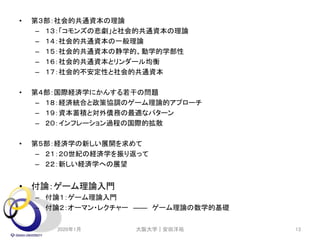 • 第３部：社会的共通資本の理論
– １３：「コモンズの悲劇」と社会的共通資本の理論
– １４：社会的共通資本の一般理論
– １５：社会的共通資本の静学的、動学的学部性
– １６：社会的共通資本とリンダール均衡
– １７：社会的不安定性と社会的共通資本
• 第４部：国際経済学にかんする若干の問題
– １８：経済統合と政策協調のゲーム理論的アプローチ
– １９：資本蓄積と対外債務の最適なパターン
– ２０：インフレーション過程の国際的拡散
• 第５部：経済学の新しい展開を求めて
– ２１：２０世紀の経済学を振り返って
– ２２：新しい経済学への展望
• 付論：ゲーム理論入門
– 付論１：ゲーム理論入門
– 付論２：オーマン・レクチャー ―― ゲーム理論の数学的基礎
2020年1月 大阪大学｜安田洋祐 13
 