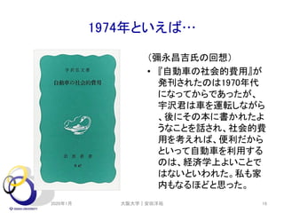 1974年といえば…
（彌永昌吉氏の回想）
• 『自動車の社会的費用』が
発刊されたのは1970年代
になってからであったが、
宇沢君は車を運転しながら
、後にその本に書かれたよ
うなことを話され、社会的費
用を考えれば、便利だから
といって自動車を利用する
のは、経済学上よいことで
はないといわれた。私も家
内もなるほどと思った。
2020年1月 大阪大学｜安田洋祐 16
 