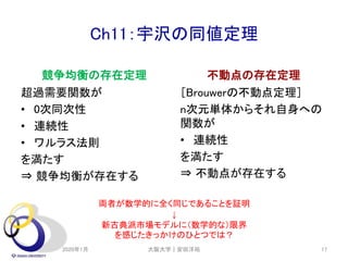 Ch11：宇沢の同値定理
競争均衡の存在定理
超過需要関数が
• 0次同次性
• 連続性
• ワルラス法則
を満たす
⇒ 競争均衡が存在する
不動点の存在定理
［Brouwerの不動点定理］
n次元単体からそれ自身への
関数が
• 連続性
を満たす
⇒ 不動点が存在する
2020年1月 大阪大学｜安田洋祐 17
両者が数学的に全く同じであることを証明
↓
新古典派市場モデルに（数学的な）限界
を感じたきっかけのひとつでは？
 