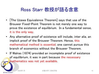 Ross Starr 教授が語る含意
• [The Uzawa Equivalence Theorem] says that use of the
Brouwer Fixed-Point Theorem is not merely one way to
prove the existence of equilibrium. In a fundamental sense,
it is the only way.
• Any alternative proof of existence will include, inter alia, an
implicit proof of the Brouwer Theorem. Hence, this
mathematical method is essential; one cannot pursue this
branch of economics without the Brouwer Theorem.
• If Walras (1874) provided an incomplete proof of existence
of equilibrium, it was in part because the necessary
mathematics was not yet available.
2020年1月 大阪大学｜安田洋祐 18
 