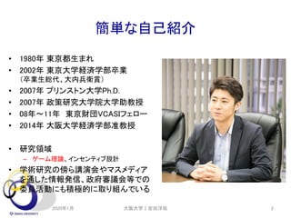 簡単な自己紹介
• 1980年 東京都生まれ
• 2002年 東京大学経済学部卒業
（卒業生総代、大内兵衛賞）
• 2007年 プリンストン大学Ph.D.
• 2007年 政策研究大学院大学助教授
• 08年～11年 東京財団VCASIフェロー
• 2014年 大阪大学経済学部准教授
• 研究領域
– ゲーム理論、インセンティブ設計
• 学術研究の傍ら講演会やマスメディア
を通した情報発信、政府審議会等での
委員活動にも積極的に取り組んでいる
2020年1月 2大阪大学｜安田洋祐
 