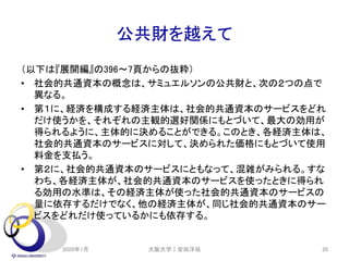 公共財を越えて
（以下は『展開編』の396～7頁からの抜粋）
• 社会的共通資本の概念は、サミュエルソンの公共財と、次の２つの点で
異なる。
• 第１に、経済を構成する経済主体は、社会的共通資本のサービスをどれ
だけ使うかを、それぞれの主観的選好関係にもとづいて、最大の効用が
得られるように、主体的に決めることができる。このとき、各経済主体は、
社会的共通資本のサービスに対して、決められた価格にもとづいて使用
料金を支払う。
• 第２に、社会的共通資本のサービスにともなって、混雑がみられる。すな
わち、各経済主体が、社会的共通資本のサービスを使ったときに得られ
る効用の水準は、その経済主体が使った社会的共通資本のサービスの
量に依存するだけでなく、他の経済主体が、同じ社会的共通資本のサー
ビスをどれだけ使っているかにも依存する。
2020年1月 大阪大学｜安田洋祐 20
 