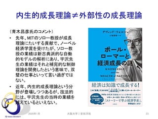 内生的成長理論≠外部性の成長理論
（青木昌彦氏のコメント）
• 先年、MITのソロー教授が成長
理論にたいする貢献で、ノーベル
経済学賞を受けたが、ソロー教
授の業績は新古典派的な自働
的モデルの解析にあり、宇沢先
生の業績はそれと補完的な制御
理論を開発したという意味で、双
璧の仕事といって言い過ぎでは
ない。
• 近年、内生的成長理論という分
野が登場しつつあるが、技法的
には、宇沢先生の当時の業績を
越えているといえない。
2020年1月 大阪大学｜安田洋祐 23
 
