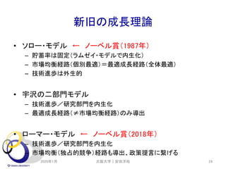 新旧の成長理論
• ソロー・モデル ← ノーベル賞（1987年）
– 貯蓄率は固定（ラムゼイ・モデルで内生化）
– 市場均衡経路（個別最適）＝最適成長経路（全体最適）
– 技術進歩は外生的
• 宇沢の二部門モデル
– 技術進歩／研究部門を内生化
– 最適成長経路（≠市場均衡経路）のみ導出
• ローマー・モデル ← ノーベル賞（2018年）
– 技術進歩／研究部門を内生化
– 市場均衡（独占的競争）経路も導出、政策提言に繋げる
2020年1月 大阪大学｜安田洋祐 24
 