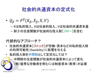 社会的共通資本の定式化
• 𝑄 𝛽 = 𝐹 𝛽
(𝐾𝛽, 𝑋 𝛽, 𝑋, 𝑉)
– Kは私的投入、Xは社会的投入、Vは社会的共通資本量
– 財βの生産関数が社会的な投入財［フロー］を含む
代替的なアプローチ？
• 社会的共通資本［ストック］が労働・資本などの私的投入財
の利用可能性（feasibility）に影響を与える
• 私的投入財を中間財として定式化しては？
– 中間財の生産関数が社会的共通資本によって変化
– （例）優秀な労働者を育むには制度資本（教育）が必要
2020年1月 大阪大学｜安田洋祐 25
 
