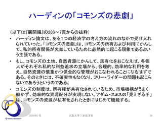 ハーディンの「コモンズの悲劇」
（以下は『展開編』の286～7頁からの抜粋）
• ハーディン論文は、ある１つの経済学の考え方の流れのなかで受け入れ
られていった。「コモンズの悲劇」は、コモンズの所有および利用にかんし
て、私的所有関係が欠如しているために必然的に起こる現象であるとい
う主張である。
• もし、コモンズの土地、自然資源にかんして、民有化をおこなえば、各個
人がそれぞれ私的な利益追求の立場から、合理的、効率的な利用を考
え、自然資源の慎重かつ保全的な管理がおこなわれることになるはずで
ある。そのときには、不確実性もなくなり、フリー・ライダーの問題も起こら
ないであろうというのである。
• コモンズの制度は、所有権が共有化されているため、市場機構がうまく
働かず、効率的な資源配分が実現しない。アダム・スミスの「見えざる手」
は、コモンズの資源が私有化されたときにはじめて機能する。
2020年1月 大阪大学｜安田洋祐 26
 
