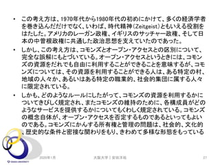 • この考え方は、1970年代から1980年代の初めにかけて、多くの経済学者
を巻き込んだだけでなく、いわば、時代精神（Zeitgeist）ともいえる役割を
はたした。アメリカのレーガン政権、イギリスのサッチャー政権、そして日
本の中曽根政権に共通した政治思想を支えていたのであった。
• しかし、この考え方は、コモンズとオープン・アクセスとの区別について、
完全な誤解にもとづいている。オープン・アクセスというときには、コモン
ズの資源をだれでも自由に利用することができることを意味するが、コモ
ンズについては、その資源を利用することができる人は、ある特定の村、
地域の人々か、あるいはある特定の職業的、社会的集団に属する人々
に限定されている。
• しかも、どのようなルールにしたがって、コモンズの資源を利用するかに
ついてきびしく規定され、またコモンズの維持のために、各構成員がどの
ようなサービスを提供するかについてもくわしく規定されている。コモンズ
の概念自体が、オープン・アクセスを否定するものであるといってもよい
のである。コモンズにかんする所有権と管理の問題は、社会的、文化的
、歴史的な条件と密接な関わりをもり、きわめて多様な形態をもっている
。
2020年1月 大阪大学｜安田洋祐 27
 