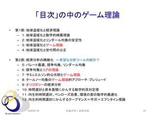 「目次」の中のゲーム理論
• 第１部：地球温暖化と経済理論
– １：地球温暖化と動学的帰属理論
– ２：地球温暖化とリンダール均衡の安定性
– ３：地球温暖化とゲーム理論
– ４：地球温暖化と世代間の公正
• 第２部：経済分析の精緻化 ←有望な分析ツールの紹介？
– ５：パレート最適、競争均衡、リンダール均衡
– ６：競争均衡とコアの理論
– ７：サミュエルソン的公共財とゲーム理論
– ８：クールノー均衡のゲーム理論的アプローチ：プレリュード
– ９：オリゴポリーの経済分析
– １０：時間選好と資本蓄積にかんする動学的双対定理
– １１：内生的時間選好、ペンローズ効果、環境の質の動学的最適化
– １２：内生的時間選好にかんするクープマンス＝宇沢＝エプシタイン理論
2020年1月 大阪大学｜安田洋祐 29
 